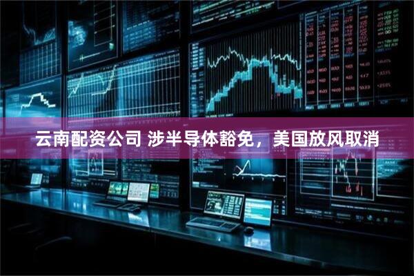 云南配资公司 涉半导体豁免，美国放风取消
