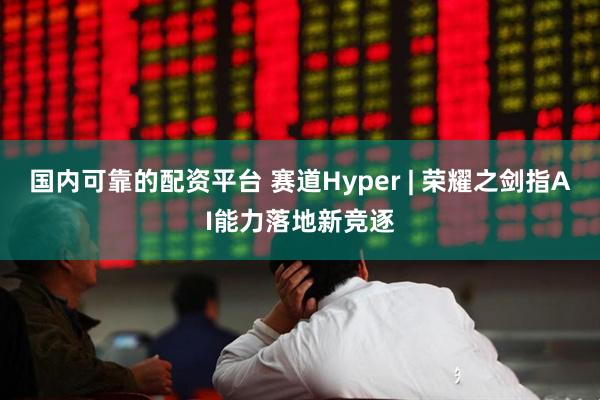 国内可靠的配资平台 赛道Hyper | 荣耀之剑指AI能力落地新竞逐