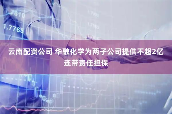 云南配资公司 华融化学为两子公司提供不超2亿连带责任担保