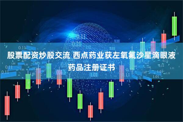 股票配资炒股交流 西点药业获左氧氟沙星滴眼液药品注册证书