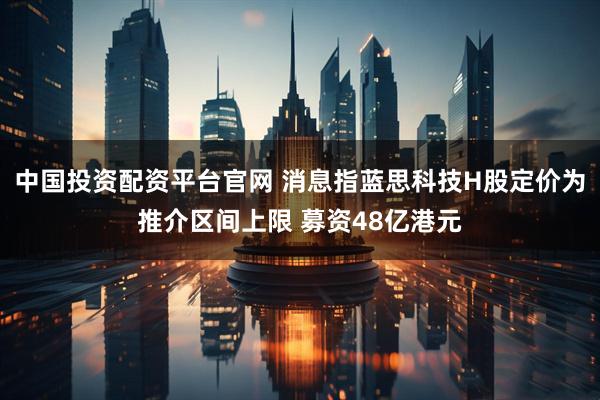 中国投资配资平台官网 消息指蓝思科技H股定价为推介区间上限 募资48亿港元