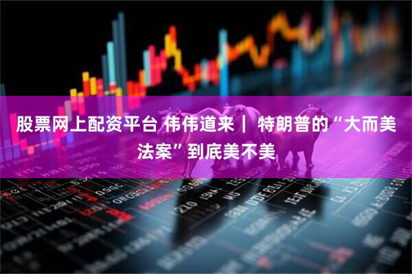 股票网上配资平台 伟伟道来｜ 特朗普的“大而美法案”到底美不美