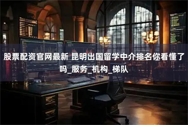 股票配资官网最新 昆明出国留学中介排名你看懂了吗_服务_机构_梯队
