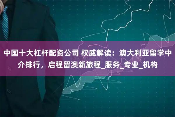 中国十大杠杆配资公司 权威解读：澳大利亚留学中介排行，启程留澳新旅程_服务_专业_机构