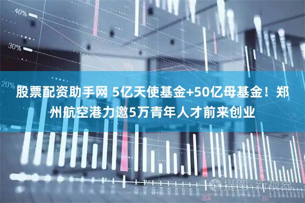 股票配资助手网 5亿天使基金+50亿母基金！郑州航空港力邀5万青年人才前来创业