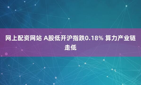 网上配资网站 A股低开沪指跌0.18% 算力产业链走低