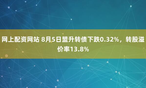 网上配资网站 8月5日盟升转债下跌0.32%，转股溢价率13.8%