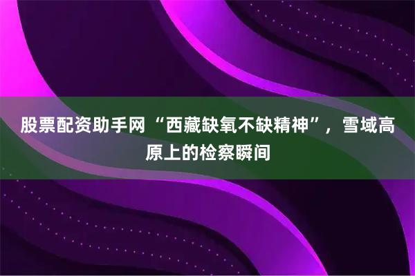 股票配资助手网 “西藏缺氧不缺精神”，雪域高原上的检察瞬间