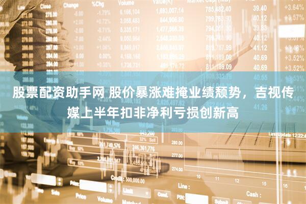 股票配资助手网 股价暴涨难掩业绩颓势，吉视传媒上半年扣非净利亏损创新高