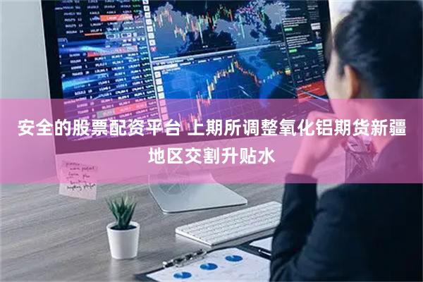 安全的股票配资平台 上期所调整氧化铝期货新疆地区交割升贴水