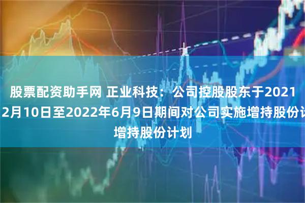 股票配资助手网 正业科技：公司控股股东于2021年12月10日至2022年6月9日期间对公司实施增持股份计划
