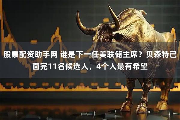 股票配资助手网 谁是下一任美联储主席？贝森特已面完11名候选人，4个人最有希望